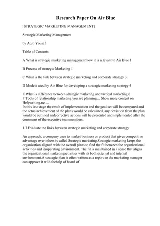 Research Paper On Air Blue
[STRATEGIC MARKETING MANAGEMENT]
Strategic Marketing Management
by Aqib Yousaf
Table of Contents
A What is strategic marketing management how it is relevant to Air Blue 1
B Process of strategic Marketing 1
C What is the link between strategic marketing and corporate strategy 3
D Models used by Air Blue for developing a strategic marketing strategy 4
E What is difference between strategic marketing and tactical marketing 6
F Tools of relationship marketing you are planning ... Show more content on
Helpwriting.net ...
In this last stage the result of implementation and the goal set will be compared and
the actualachievement of the plans would be calculated, any deviation from the plan
would be outlined andcorrective actions will be presented and implemented after the
consensus of the executive teammembers.
1.3 Evaluate the links between strategic marketing and corporate strategy
An approach, a company uses to market business or product that gives competitive
advantage over others is called Strategic marketing.Strategic marketing keeps the
organization aligned with the overall plans to find the fit between the organizational
activities and itsoperating environment. The fit is maintained in a sense that aligns
the organizational marketingactivities with its both external and internal
environment.A strategic plan is often written as a report so the marketing manager
can approve it with thehelp of board of
 