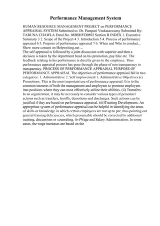 Performance Management System
HUMAN RESOURCE MANAGEMENT PROJECT on PERFORMANCE
APPRAISAL SYSTEM Submitted to: Dr. Pampari Venkataswamy Submitted By:
TARUNA CHAWLA Enrol.No. 08BSHYD0892 Section B INDEX 1. Executive
Summary 3 2. Scope of the Project 4 3. Introduction 5 4. Process of performance
appraisal 6 5. Purpose of performance appraisal 7 6. When and Who to conduct...
Show more content on Helpwriting.net ...
The self appraisal is followed by a joint discussion with superior and then a
decision is taken by the department head on his promotion, pay hike etc. The
feedback relating to his performance is directly given to the employee. Thus
performance appraisal process has gone through the phase of non transparency to
transparency. PROCESS OF PERFORMANCE APPRAISAL PURPOSE OF
PERFORMANCE APPRAISAL The objectives of performance appraisal fall in two
categories: 1. Administrative 2. Self improvement 1. Administrative Objectives (i)
Promotions: This is the most important use of performance appraisal. It is to the
common interests of both the management and employees to promote employees
into positions where they can most effectively utilize their abilities. (ii) Transfers:
In an organization, it may be necessary to consider various types of personnel
actions such as transfers, layoffs, demotions and discharges. Such actions can be
justified if they are based on performance appraisal. (iii)Training Development: An
appropriate system of performance appraisal can be helpful in identifying the areas
of skills or knowledge in which certain employees are not up to par, thus pointing out
general training deficiencies, which presumable should be corrected by additional
training, discussions or counseling. (iv)Wage and Salary Administration: In some
cases, the wage increases are based on the
 