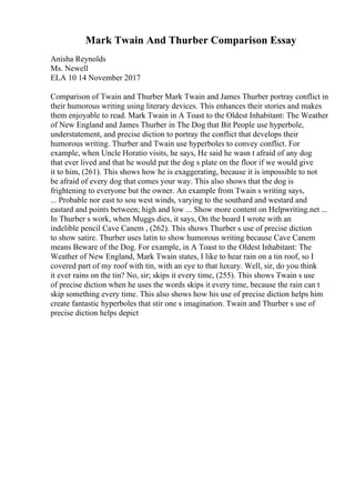 Mark Twain And Thurber Comparison Essay
Anisha Reynolds
Ms. Newell
ELA 10 14 November 2017
Comparison of Twain and Thurber Mark Twain and James Thurber portray conflict in
their humorous writing using literary devices. This enhances their stories and makes
them enjoyable to read. Mark Twain in A Toast to the Oldest Inhabitant: The Weather
of New England and James Thurber in The Dog that Bit People use hyperbole,
understatement, and precise diction to portray the conflict that develops their
humorous writing. Thurber and Twain use hyperboles to convey conflict. For
example, when Uncle Horatio visits, he says, He said he wasn t afraid of any dog
that ever lived and that he would put the dog s plate on the floor if we would give
it to him, (261). This shows how he is exaggerating, because it is impossible to not
be afraid of every dog that comes your way. This also shows that the dog is
frightening to everyone but the owner. An example from Twain s writing says,
... Probable nor east to sou west winds, varying to the southard and westard and
eastard and points between; high and low ... Show more content on Helpwriting.net ...
In Thurber s work, when Muggs dies, it says, On the board I wrote with an
indelible pencil Cave Canem , (262). This shows Thurber s use of precise diction
to show satire. Thurber uses latin to show humorous writing because Cave Canem
means Beware of the Dog. For example, in A Toast to the Oldest Inhabitant: The
Weather of New England, Mark Twain states, I like to hear rain on a tin roof, so I
covered part of my roof with tin, with an eye to that luxury. Well, sir, do you think
it ever rains on the tin? No, sir; skips it every time, (255). This shows Twain s use
of precise diction when he uses the words skips it every time, because the rain can t
skip something every time. This also shows how his use of precise diction helps him
create fantastic hyperboles that stir one s imagination. Twain and Thurber s use of
precise diction helps depict
 