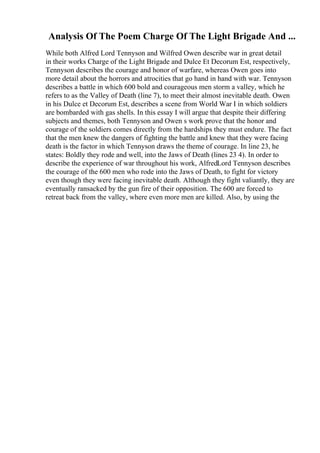 Analysis Of The Poem Charge Of The Light Brigade And ...
While both Alfred Lord Tennyson and Wilfred Owen describe war in great detail
in their works Charge of the Light Brigade and Dulce Et Decorum Est, respectively,
Tennyson describes the courage and honor of warfare, whereas Owen goes into
more detail about the horrors and atrocities that go hand in hand with war. Tennyson
describes a battle in which 600 bold and courageous men storm a valley, which he
refers to as the Valley of Death (line 7), to meet their almost inevitable death. Owen
in his Dulce et Decorum Est, describes a scene from World War I in which soldiers
are bombarded with gas shells. In this essay I will argue that despite their differing
subjects and themes, both Tennyson and Owen s work prove that the honor and
courage of the soldiers comes directly from the hardships they must endure. The fact
that the men knew the dangers of fighting the battle and knew that they were facing
death is the factor in which Tennyson draws the theme of courage. In line 23, he
states: Boldly they rode and well, into the Jaws of Death (lines 23 4). In order to
describe the experience of war throughout his work, AlfredLord Tennyson describes
the courage of the 600 men who rode into the Jaws of Death, to fight for victory
even though they were facing inevitable death. Although they fight valiantly, they are
eventually ransacked by the gun fire of their opposition. The 600 are forced to
retreat back from the valley, where even more men are killed. Also, by using the
 