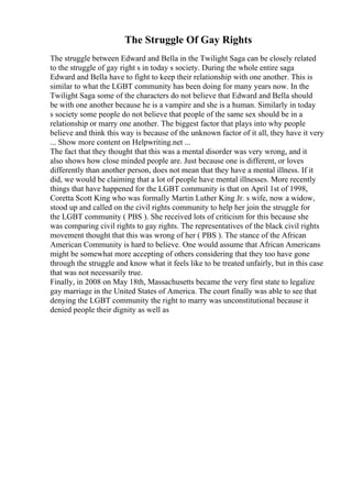 The Struggle Of Gay Rights
The struggle between Edward and Bella in the Twilight Saga can be closely related
to the struggle of gay right s in today s society. During the whole entire saga
Edward and Bella have to fight to keep their relationship with one another. This is
similar to what the LGBT community has been doing for many years now. In the
Twilight Saga some of the characters do not believe that Edward and Bella should
be with one another because he is a vampire and she is a human. Similarly in today
s society some people do not believe that people of the same sex should be in a
relationship or marry one another. The biggest factor that plays into why people
believe and think this way is because of the unknown factor of it all, they have it very
... Show more content on Helpwriting.net ...
The fact that they thought that this was a mental disorder was very wrong, and it
also shows how close minded people are. Just because one is different, or loves
differently than another person, does not mean that they have a mental illness. If it
did, we would be claiming that a lot of people have mental illnesses. More recently
things that have happened for the LGBT community is that on April 1st of 1998,
Coretta Scott King who was formally Martin Luther King Jr. s wife, now a widow,
stood up and called on the civil rights community to help her join the struggle for
the LGBT community ( PBS ). She received lots of criticism for this because she
was comparing civil rights to gay rights. The representatives of the black civil rights
movement thought that this was wrong of her ( PBS ). The stance of the African
American Community is hard to believe. One would assume that African Americans
might be somewhat more accepting of others considering that they too have gone
through the struggle and know what it feels like to be treated unfairly, but in this case
that was not necessarily true.
Finally, in 2008 on May 18th, Massachusetts became the very first state to legalize
gay marriage in the United States of America. The court finally was able to see that
denying the LGBT community the right to marry was unconstitutional because it
denied people their dignity as well as
 