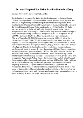 Business Proposal For Sirius Satellite Radio Inc Essay
Business Proposal for Sirius Satellite Radio Inc.
The following is a proposal for Sirius Satellite Radio to gain exclusive rights to
Division 1 college football. It examines Sirius current business model and how this
new line of programming could be incorporated in to the existing model. Sirius
Satellite Radio offers advertisement free, subscription based, satellite radio service in
the United States and Canada. Sirius was founded in 1990 as Satellite CD Radio
Inc., but, according to Radio Ink, officially changed it s name, to the current
designation, in 1999. According to Yahoo Finance, they are listed on the Nasdaq 100
under the service industry and have the designation SIRI. The company is run by
CEO Mel Karmazin. The CFO ... Show more content on Helpwriting.net ...
Also as of December 31, 2006 Sirius also had a reported 6,024,555 subscribers.
(Sirius) According to Yahoo, Sirius is headquartered in New York, New York, and
employs 772 full time employees. According to NASA, Sirius broadcasts its content
from three satellites that fly in geosynchronous, highly elliptical orbit with a 24 hour
orbital period. The elliptical path of its satellite constellation ensures that each
satellite spends about 16 hours a day over the continental United States, with at least
one satellite over the country at all times (NASA). The orbit allows the satellites to
broadcast from directly overhead the continental United States allowing for less
interference from tall buildings and trees. This does not, however, protect Sirius from
competition. According to Yahoo Sirius s direct competitors include Clear Channel
Communications Inc., Cumulus Broadcasting Inc., and XM Satellite Radio Holdings
Inc. with XM being the only satellite radio provider. The others are traditional
frequency modulation (FM) and amplitude modulation (AM) over the air
broadcasters. Sirius relies on a better understanding of current market trends to stay
ahead of it competitors. The current market trends seem to favor the trend of having
exclusive content and giving well know personalities their own show or channel. As a
result, according to Sirius, the major component of the Sirius
 