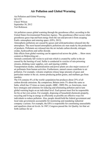 Air Pollution and Global Warming
Air Pollution and Global Warming
SCI 275
Cheryl Wilson
September 30, 2012
Tori Robinson
Air pollution causes global warming through the greenhouse effect, according to the
United States Environmental Protection Agency. The greenhouse effect occurs when
greenhouse gases trap and heat energy from the sun and prevent it from escaping
Earth s atmosphere and entering space. (EPA, 2012)
Atmospheric pollutions are caused by gasses and solid particulates released into the
atmosphere. The most hazard atmospheric pollutions are man made by the production
of products. Pollutants are released into the air include carbon dioxide, nitrogen
oxides, hydrocarbons and sulfur dioxide.
Side effects from global warming can be apperceived across the globe. ... Show more
content on Helpwriting.net ...
Animals commonly fall victim to acid rain which is created by sulfur in the air
caused by the burning of coal. Sulfur is conducted in vesicles of rain poisoning
streams, drinking water supplies, soil, and injuring wildlife.
Transportation modes, industrialization and power plants are also major sources of
air pollutants from human activities. Furthermore, natural causes contribute to air
pollution. For example, volcanic eruptions release large amounts of gases and
particulate matter in the air, storms producing pollen grains, and methane gas from
marshes.
The US contains 4% of the world s population but produces about 25% of all
carbon dioxide emissions. By comparison, Britain emits 3% about the same as
India, which has 15 times as many people. (BBC, 2009) We, as Americans, must
have strategies and solutions for reducing and eliminating pollution and in turn
global warming begin on an individual level. Each person must first be responsible
for his or her own action. For example, disposing of household chemicals properly,
recycling and living as energy as efficiently as possible are effective ways for
individuals to reduce pollution. Also, people should hold the federal government and
local state governments accountable for monitoring and mandating industrial
company s actions. For example, the EPA is responsible for constituting unassailable
and equalizes clean air levels. In 1967, Congress passed the Air Quality Act that set
forth outlines for air
 