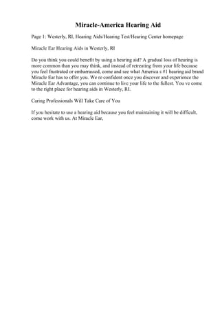 Miracle-America Hearing Aid
Page 1: Westerly, RI, Hearing Aids/Hearing Test/Hearing Center homepage
Miracle Ear Hearing Aids in Westerly, RI
Do you think you could benefit by using a hearing aid? A gradual loss of hearing is
more common than you may think, and instead of retreating from your life because
you feel frustrated or embarrassed, come and see what America s #1 hearing aid brand
Miracle Ear has to offer you. We re confident once you discover and experience the
Miracle Ear Advantage, you can continue to live your life to the fullest. You ve come
to the right place for hearing aids in Westerly, RI.
Caring Professionals Will Take Care of You
If you hesitate to use a hearing aid because you feel maintaining it will be difficult,
come work with us. At Miracle Ear,
 