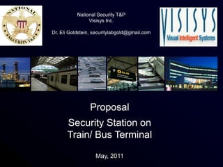 National Security T&P
                Visisys Inc.

Dr. Eli Goldstein, securitylabgold@gmail.com




                 Proposal
      Security Station on
      Train/ Bus Terminal

                   May, 2011                   1
 