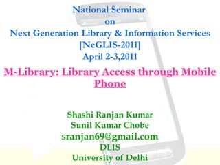 National Seminar  on Next Generation Library & Information Services [NeGLIS-2011] April 2-3,2011 Shashi Ranjan Kumar Sunil Kumar Chobe [email_address] DLIS University of Delhi M-Library: Library Access through Mobile Phone 