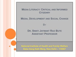 MEDIA LITERACY: CRITICAL AND INFORMED
              CITIZENRY

MEDIA, DEVELOPMENT AND SOCIAL CHANGE

                      BY

      DR. SWATI JAYWANT RAO BUTE
          ASSISTANT PROFESSOR



National Institute of Health and Family Welfare
 Baba Gang Nath Marg, New Delhi – 110067
 