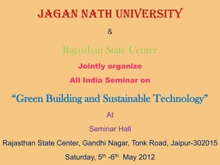 Jagan Nath University
                              &

                 Rajasthan State Center
                     Jointly organize
                   All India Seminar on

  “Green Building and Sustainable Technology”
                              At
                         Seminar Hall
Rajasthan State Center, Gandhi Nagar, Tonk Road, Jaipur-302015
                  Saturday, 5th -6th May 2012
 
