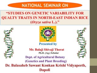 “STUDIES ON GENETIC VARIABILITY FOR
QUALTY TRAITS IN NORTH-EAST INDIAN RICE
(Oryza sativa L.).”
Presented by
Mr. Balaji Shivaji Thorat
Ph.D. (Ag.) Scholar
Dept. of Agricultural Botany
(Genetics and Plant Breeding)
Dr. Balasaheb Sawant Konkan Krishi Vidyapeeth,
Dapoli
NATIONAL SEMINAR ON
 