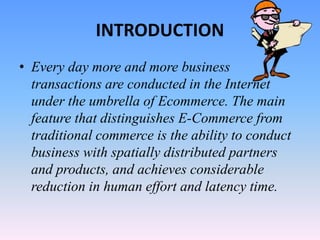 INTRODUCTION
• Every day more and more business
transactions are conducted in the Internet
under the umbrella of Ecommerce. The main
feature that distinguishes E-Commerce from
traditional commerce is the ability to conduct
business with spatially distributed partners
and products, and achieves considerable
reduction in human effort and latency time.
 