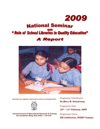 Programme Coordinator
DIVISION OF LIBRARY, DOCUMENTATION & INFORMATION
                                                      Dr.(Mrs.) M. Samantaray

                                                      Programme Date
                                                      10th – 11th February, 2009

National Council of Educational Research & Training   Programme Venue
     Sri Aurobindo Marg, New Delhi – 110 016
                                                      NIE Auditorium, NCERT Campus
 