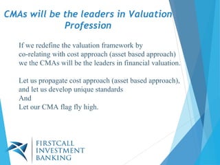 If we redefine the valuation framework by
co-relating with cost approach (asset based approach)
we the CMAs will be the leaders in financial valuation.
Let us propagate cost approach (asset based approach),
and let us develop unique standards
And
Let our CMA flag fly high.
CMAs will be the leaders in Valuation
Profession
 