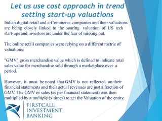 Let us use cost approach in trend
setting start-up valuations
Indian digital retail and e-Commerce companies and their valuations
are being closely linked to the soaring valuation of US tech
start-ups and investors are under the fear of missing out.
The online retail companies were relying on a different metric of
valuations:
"GMV" gross merchandise value which is defined to indicate total
sales value for merchandise sold through a marketplace over a
period.
However, it must be noted that GMV is not reflected on their
financial statements and their actual revenues are just a fraction of
GMV. The GMV or sales (as per financial statement) was then
multiplied by a multiple (x times) to get the Valuation of the entity.
 