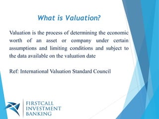 Valuation is the process of determining the economic
worth of an asset or company under certain
assumptions and limiting conditions and subject to
the data available on the valuation date
Ref: International Valuation Standard Council
What is Valuation?
 