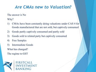 Are CMAs new to Valuation?
The answer is No
Why?
1) CMAs have been constantly doing valuations under CAS 4 for
Goods manufactured that are not sold, but captively consumed
2) Goods partly captively consumed and partly sold
3) Goods sold to related party but captively consumed
4) Free Samples
5) Intermediate Goods
What has changed?
The regime to GST
 