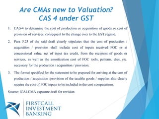 Are CMAs new to Valuation?
CAS 4 under GST
1. CAS-4 to determine the cost of production or acquisition of goods or cost of
provision of services, consequent to the change over to the GST regime.
2. Para 5.23 of the said draft clearly stipulates that the cost of production /
acquisition / provision shall include cost of inputs received FOC or at
concessional value, net of input tax credit, from the recipient of goods or
services, as well as the amortization cost of FOC tools, patterns, dies, etc.
necessary for the production / acquisition / provision.
3. The format specified for the statement to be prepared for arriving at the cost of
production / acquisition /provision of the taxable goods / supplies also clearly
require the cost of FOC inputs to be included in the cost computations.
Source: ICAI-CMA exposure draft for revision
 