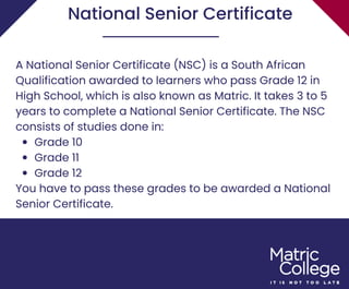 Grade 10
Grade 11
Grade 12
A National Senior Certificate (NSC) is a South African
Qualification awarded to learners who pass Grade 12 in
High School, which is also known as Matric. It takes 3 to 5
years to complete a National Senior Certificate. The NSC
consists of studies done in:
You have to pass these grades to be awarded a National
Senior Certificate.
National Senior Certificate
 