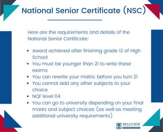 Award achieved after finishing grade 12 of High
School
You must be younger than 21 to write these
exams
You can rewrite your matric before you turn 21
You cannot add any other subjects to your
choice
NQF level 04
You can go to university depending on your final
marks and subject choices (as well as meeting
additional university requirements)
National Senior Certificate (NSC)
Here are the requirements and details of the
National Senior Certificate:
 