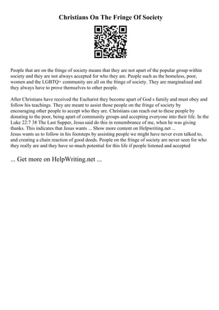 Christians On The Fringe Of Society
People that are on the fringe of society means that they are not apart of the popular group within
society and they are not always accepted for who they are. People such as the homeless, poor,
women and the LGBTQ+ community are all on the fringe of society. They are marginalised and
they always have to prove themselves to other people.
After Christians have received the Eucharist they become apart of God s family and must obey and
follow his teachings. They are meant to assist those people on the fringe of society by
encouraging other people to accept who they are. Christians can reach out to these people by
donating to the poor, being apart of community groups and accepting everyone into their life. In the
Luke 22:7 38 The Last Supper, Jesus said do this in remembrance of me, when he was giving
thanks. This indicates that Jesus wants ... Show more content on Helpwriting.net ...
Jesus wants us to follow in his footsteps by assisting people we might have never even talked to,
and creating a chain reaction of good deeds. People on the fringe of society are never seen for who
they really are and they have so much potential for this life if people listened and accepted
... Get more on HelpWriting.net ...
 