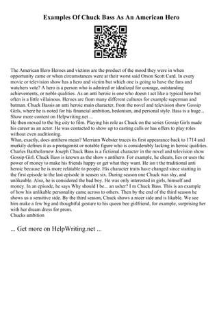 Examples Of Chuck Bass As An American Hero
The American Hero Heroes and victims are the product of the mood they were in when
opportunity came or when circumstances were at their worst said Orson Scott Card. In every
movie or television show has a hero and victim but which one is going to have the fans and
watchers vote? A hero is a person who is admired or idealized for courage, outstanding
achievements, or noble qualities. As an anti heroic is one who doesn t act like a typical hero but
often is a little villainous. Heroes are from many different cultures for example superman and
batman. Chuck Bassis an anti heroic main character, from the novel and television show Gossip
Girls, where he is noted for his financial ambition, hedonism, and personal style. Bass is a huge...
Show more content on Helpwriting.net ...
He then moved to the big city to film. Playing his role as Chuck on the series Gossip Girls made
his career as an actor. He was contacted to show up to casting calls or has offers to play roles
without even auditioning.
What, exactly, does antihero mean? Merriam Webster traces its first appearance back to 1714 and
murkily defines it as a protagonist or notable figure who is considerably lacking in heroic qualities.
Charles Bartholomew Joseph Chuck Bass is a fictional character in the novel and television show
Gossip Girl. Chuck Bass is known as the show s antihero. For example, he cheats, lies or uses the
power of money to make his friends happy or get what they want. He isn t the traditional anti
heroic because he is more relatable to people. His character traits have changed since starting in
the first episode to the last episode in season six. During season one Chuck was shy, and
unlikeable. Also, he is considered the bad boy. He was only interested in girls, himself and
money. In an episode, he says Why should I be... an usher? I m Chuck Bass. This is an example
of how his unlikable personality came across to others. Then by the end of the third season he
shows us a sensitive side. By the third season, Chuck shows a nicer side and is likable. We see
him make a few big and thoughtful gesture to his queen bee girlfriend, for example, surprising her
with her dream dress for prom.
Chucks ambition
... Get more on HelpWriting.net ...
 
