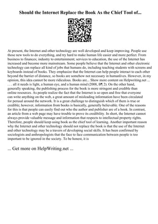 Should the Internet Replace the Book As the Chief Tool of...
At present, the Internet and other technology are well developed and keep improving. People use
those new tools to do everything, and try hard to make human life easier and more perfect. From
business to finances; industry to entertainment; services to education, the use of the Internet has
increased and become more mainstream. Some people believe that the Internet and other electronic
technology can replace all kind of jobs that humans do, including teaching students with screens and
keyboards instead of books. They emphasize that the Internet can help people interact to each other
beyond the barrier of distance, so books are somehow not necessary in humanlives. However, in my
opinion, this idea cannot be more ridiculous. Books are... Show more content on Helpwriting.net ...
. . . all it needs is light, a human eye, and a human mind (2008, В¶ 2). On the other hand,
generally speaking, the publishing process for the book is more stringent and credible than
online resources. As people realize the fact that the Internet is so open and free that everyone
can write anything on the web, a great amount of misleading information have been circulated
for perusal around the network. It is a great challenge to distinguish which of them is true or
credible; however, information from books is basically, generally believable. One of the reasons
for this is that people can easily find out who the author and publisher are of a book. In contrast,
an article from a web page may have trouble to prove its credibility. In short, the Internet cannot
always provide valuable message and information that respects to intellectual property rights.
Therefore, people should keep using book as the chief tool of learning. Another important reason
why the Internet and other technology should not replace the book is that the use of the Internet
and other technology may be a travers of developing social skills. It has been confirmed by
sociologists and anthropologists that the face to face communication between people is too
important to be ignored in the society. To be honest, it is
... Get more on HelpWriting.net ...
 