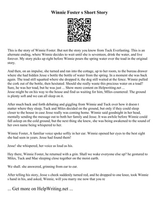 Winnie Foster s Short Story
This is the story of Winnie Foster. But not the story you know from Tuck Everlasting. This is an
alternate ending, where Winnie decides to wait until she is seventeen, drink the water, and live
forever. My story picks up right before Winnie pours the spring water over the toad in the original
story.
And then, on an impulse, she turned and ran into the cottage, up to her room, to the bureau drawer
where she had hidden Jesse s bottle the bottle of water from the spring. In a moment she was back
again. The toad still squatted where she dropped it, the dog still waited at the fence. Winnie pulled
the cork out of the bottle, then hesitated. Should she really waste this precious water on a toad?
Sure, he was her toad, but he was just ... Show more content on Helpwriting.net ...
Jesse might be on his way to the house and find us waiting for him, MIles countered. The ground
is plenty soft and we can all sleep on it.
After much back and forth debating and giggling from Winnie and Tuck over how it doesn t
matter where they sleep, Tuck and Miles decided on the ground, but only if they could sleep
closer to the house in case Jesse really was coming home. Winnie said goodnight in her head,
mentally sending the message out to both her family and Jesse. It was awhile before Winnie could
fall asleep on the cold ground, but the next thing she knew, she was being awakened to the sound of
her own name being whispered to her.
Winnie Foster, A familiar voice spoke softly in her ear. Winnie opened her eyes to the best sight
she had seen in years. Jesse had found them!
Jesse! she whispered, her voice as loud as his.
Hey there, Winnie Foster, he returned with a grin. Shall we wake everyone else up? he gestured to
Miles, Tuck and Mae sleeping close together on the moist earth.
We shall. she answered, grinning from ear to ear.
After telling his story, Jesse s cheek suddenly turned red, and he dropped to one knee, took Winnie
s hand in his, and asked, Winnie, will you marry me now that you re
... Get more on HelpWriting.net ...
 