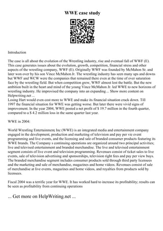 WWE case study
Introduction
The case is all about the evolution of the Wrestling industry, rise and eventual fall of WWF (E).
This case generates issues about the evolution, growth, competition, financial stress and other
aspects of the wrestling company, WWF (E). Originally WWF was founded by McMahon Sr. and
later won over by his son Vince McMahon Jr. The wrestling industry has seen many ups and downs
but WWF and WCW were the companies that remained there even at the time of over saturation
face by the wrestling field. But when competition grew, WWF almost lost the battle. But the new
ambition built in the heart and mind of the young Vince McMahon Jr. led WWE to new horizons of
wrestling industry. He improvised the company into an expanding ... Show more content on
Helpwriting.net ...
Losing Hart would even cost more to WWE and make its financial situation crack down. Till
1997 the financial situation for WWE was getting worse. But later there were vivid signs of
improvement. In the year 2004, WWE posted a net profit of $ 19.7 million in the fourth quarter,
compared to a $ 4.2 million loss in the same quarter last year.
WWE in 2004:
World Wrestling Entertainment, Inc (WWE) is an integrated media and entertainment company
engaged in the development, production and marketing of television and pay per vie event
programming and live events, and the licensing and sale of branded consumer products featuring its
WWE brands. The Company s continuing operations are organized around two principal activities;
live and televised entertainment and branded merchandise. The live and televised entertainment
segment consists of live event and television programming. Revenues consist of ticket sales to live
events, sale of television advertising and sponsorships, television right fees and pay per view buys.
The branded merchandise segment includes consumer products sold through third party licensees
and the marketing and sale of merchandise, magazines and home videos. Revenues consist of sale
of merchandise at live events, magazines and home videos, and royalties from products sold by
licensees.
Fiscal 2004 was a terrific year for WWE. It has worked hard to increase its profitability; results can
be seen as profitability from continuing operations
... Get more on HelpWriting.net ...
 