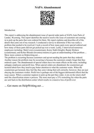 NAPA Abandonment
Introduction
This report is addressing the abandonment issue of special order parts at NAPA Auto Parts of
Lander, Wyoming. This report identifies the need to resolve the issue of customers not coming
in to pick up the parts that were ordered for them. My report explains and describes all of the
details that came out of my research. I conducted a survey to determine if this was really a
problem that needed to be resolved. I took a record of how many parts were special ordered and
how many of those parts did not get picked up over a week. Lastly, I interviewed numerous
employees including: Mark Lewis (counterman), Korey Stahl (freight), Randy Hitshew
(counterman), and Kolter Rhoads (inventory/returns) to gain an understanding of the problem ...
Show more content on Helpwriting.net ...
The problem is occurring because customers end up not needing the parts that they ordered.
Another reason the problem may be occurring is because the customers simply forget that they
ordered a part. The abandonment of special orders have two main effects on the store, including:
unhappy employees and profit loss. When special orders are abandoned, the countermen get
lectured about how they need to pay better attention to what the customer wants. When the
countermen get lectured, they feel like they aren t doing their job correctly; however, they are just
obeying the customers wishes. Profit loss is perhaps one of the biggest detrimental effects that the
issue causes. When a customer neglects to pick up the part they order, it sits on the return shelf
until the classification return is process. The store must pay a 15% restocking fee when the parts
are sent back to the distribution center which results in a massive loss of profit over
... Get more on HelpWriting.net ...
 