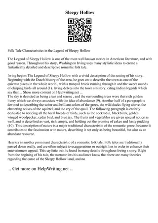 Sleepy Hollow
Folk Tale Characteristics in the Legend of Sleepy Hollow
The Legend of Sleepy Hollow is one of the most well known stories in American literature, and with
good reason. Throughout his story, Washington Irving uses many stylistic ideas to create a
fantastically detailed and descriptive romantic folk tale.
Irving begins The Legend of Sleepy Hollow with a vivid description of the setting of his story.
Beginning with the Dutch history of the area, he goes on to describe the town as one of the
quietest places in the whole world , with a tranquil brook running through it and the sweet sounds
of chirping birds all around (1). Irving delves into the town s history, citing Indian legends which
say that ... Show more content on Helpwriting.net ...
The sky is depicted as being clear and serene , and the surrounding trees wore that rich golden
livery which we always associate with the idea of abundance (9). Another half of a paragraph is
devoted to describing the sober and brilliant colors of the grees, the wild ducks flying above, the
chattering noises of the squirrel, and the cry of the quail. The following paragraph is entirely
dedicated to noticing all the local breeds of birds, such as the cockrobin, blackbirds, golden
winged woodpecker, cedar bird, and blue jay. The fruits and vegetables are given special notice as
well, and is described as vast, rich, ample, and holding out the promise of cakes and hasty pudding
(10). This description of nature is a major traditional characteristic of the romantic genre, because it
contributes to the fascination with nature, describing it not only as being beautiful, but also as an
abundant resource.
Hearsay is another prominant characteristic of a romantic folk tale. Folk tales are traditionally
passed down orally, and are often subject to exaggerations or outright lies in order to enhance their
entertainment appeal. This stylistic trait is found in many details throughout Irving s story. Right
from the begining of his tale, the narrator lets his audience know that there are many theories
regarding the curse of the Sleepy Hollow land, and no
... Get more on HelpWriting.net ...
 