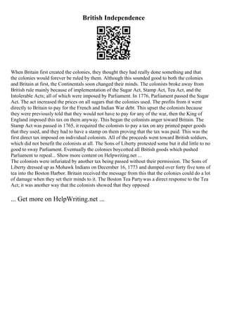 British Independence
When Britain first created the colonies, they thought they had really done something and that
the colonies would forever be ruled by them. Although this sounded good to both the colonies
and Britain at first, the Continentals soon changed their minds. The colonists broke away from
British rule mainly because of implementation of the Sugar Act, Stamp Act, Tea Act, and the
Intolerable Acts; all of which were imposed by Parliament. In 1776, Parliament passed the Sugar
Act. The act increased the prices on all sugars that the colonies used. The profits from it went
directly to Britain to pay for the French and Indian War debt. This upset the colonists because
they were previously told that they would not have to pay for any of the war, then the King of
England imposed this tax on them anyway. This began the colonists anger toward Britain. The
Stamp Act was passed in 1765, it required the colonists to pay a tax on any printed paper goods
that they used, and they had to have a stamp on them proving that the tax was paid. This was the
first direct tax imposed on individual colonists. All of the proceeds went toward British soldiers,
which did not benefit the colonists at all. The Sons of Liberty protested some but it did little to no
good to sway Parliament. Eventually the colonies boycotted all British goods which pushed
Parliament to repeal... Show more content on Helpwriting.net ...
The colonists were infuriated by another tax being passed without their permission. The Sons of
Liberty dressed up as Mohawk Indians on December 16, 1773 and dumped over forty five tons of
tea into the Boston Harbor. Britain received the message from this that the colonies could do a lot
of damage when they set their minds to it. The Boston Tea Partywas a direct response to the Tea
Act; it was another way that the colonists showed that they opposed
... Get more on HelpWriting.net ...
 