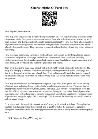 Characteristics Of Feral Pigs
Feral Pigs By Jessica Hollitt
Feral pigs were introduced by the early European settlers in 1788. Pigs were used as domesticated
companions of the Europeans as they moved around Australia. After time, these animals escaped
from captivity and their population began to increase dramatically. Feral pigs have a huge negative
impact on the native vegetation, environment and agriculture. They have very destructive habits
when feeding and foraging. They can cause erosion of soil and fouling of watering points with their
wallowing.
Feral pigs need satisfactory supplies of food and water and enough shelter for protection against
extremes of temperature. Feral pigs can be found in areas with these conditions including
rainforests, monsoon forest patches, paperbark swamps, open flood plains, marsh areas, semi arid
flood plains, dry woodlands and subalpine grasslands and forests.
They are a medium to large sized animal with a short stubby snout, sported by a short neck. The
body of a feral pig is rounded. They have small eyes, and large ears with points. Feral pigs are
four legged animals with four toes of each foot. Their tail is generally curled or straight covered
with hair and they are covered in fur and have very thick skin which helps to insulate their body
temperature.
Feral pigs are omnivores, preferring succulent green vegetation, fruit, grain, and a wide variety
of animal meat including, frogs, reptiles, birds, small mammals; and carrion. They also feed on
underground plants such as root, bulbs, corms, and fungi. As a result of fossicking for food. The
vast diet of feral pigs can cause severe environmental damage to vegetation. Feral pigs can also
cause erosion of soil and damage to the native species of animals and vegetation. The requirement
of protein and energy in a pig s diet is very high. This is needed for breeding, successful lactation
and growth of young.
Feral pigs restrict their activities to cool parts of the day such as dusk and dawn. Throughout hot
weather, pigs become primarily nocturnal, and in cooler weather the inactivity is generally
throughout the middle of the day. Feral pigs create and use trails to easily travel to and from places
such
... Get more on HelpWriting.net ...
 