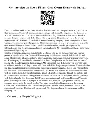 My Interview on How a Fitness Club Owner Deals with Public...
Public Relations or (PR) is an important field that businesses and companies use to connect with
their consumers. This involves maintain relationships with the public to promote the business as
well as communication between the public and business. My interview dealt with the world of
exercise fitness. I interviewed Ricky Gross who is a personal fitness trainer. He is the Owner
/Operator of RJG Fitness LLC, which is a personal training company out of metropolitan Atlanta
Georgia. His company provides personal fitness sessions, one on one, or group sessions in clients
own personal homes or fitness clubs. I conducted the interview over Skype to get further
information on how his company deals with public relations. Mr. Gross elaborated on... Show more
content on Helpwriting.net ...
Dealing with the primary public and clients, Mr. Gross told me his company services various
people in their location. Mr. Gross said his company mainly caters towards individuals 16 and
older. This includes athletes, mothers, fathers, corporate executives, company managers, lawyers,
etc. His company is based in the metropolitan Atlanta Georgia area, and he said there are lots of
people who look for personal training needs. Mr. Gross feels that if clients have a desire to want
to be better, than he is willing to work with them and aid in that journey to success. Communication
is a key characteristics in public relations, cause through communication this is how relationships
are established between the client and business. Mr. Gross said he does his main communication
with his clients through word of mouth and email. Clients book sessions through his website and
he communicates with them through email to ensure the sessions that they booked work perfectly
with their schedule. Mr. Gross said RJG Fitness uses outlets such as Google, Bing, and Yahoo to
promote his organization. For people in the Atlanta area, if they Google personal training, his
company comes up in the search results. This helps in marketing his company to draw more
clients. Mr. Gross said that his company is registered for social media, but doesn t utilize it for
promotional purposes. Dealing with background, Mr. Gross explained his experience and his
company. Mr.
... Get more on HelpWriting.net ...
 