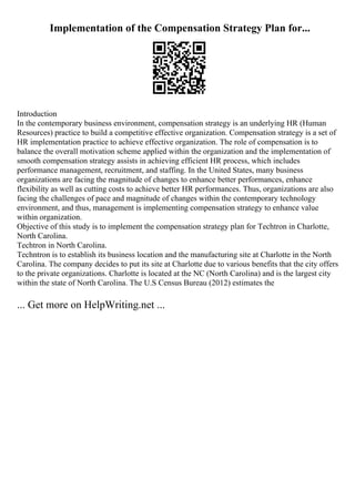 Implementation of the Compensation Strategy Plan for...
Introduction
In the contemporary business environment, compensation strategy is an underlying HR (Human
Resources) practice to build a competitive effective organization. Compensation strategy is a set of
HR implementation practice to achieve effective organization. The role of compensation is to
balance the overall motivation scheme applied within the organization and the implementation of
smooth compensation strategy assists in achieving efficient HR process, which includes
performance management, recruitment, and staffing. In the United States, many business
organizations are facing the magnitude of changes to enhance better performances, enhance
flexibility as well as cutting costs to achieve better HR performances. Thus, organizations are also
facing the challenges of pace and magnitude of changes within the contemporary technology
environment, and thus, management is implementing compensation strategy to enhance value
within organization.
Objective of this study is to implement the compensation strategy plan for Techtron in Charlotte,
North Carolina.
Techtron in North Carolina.
Techntron is to establish its business location and the manufacturing site at Charlotte in the North
Carolina. The company decides to put its site at Charlotte due to various benefits that the city offers
to the private organizations. Charlotte is located at the NC (North Carolina) and is the largest city
within the state of North Carolina. The U.S Census Bureau (2012) estimates the
... Get more on HelpWriting.net ...
 