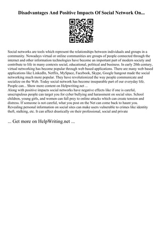 Disadvantages And Positive Impacts Of Social Network On...
Social networks are tools which represent the relationships between individuals and groups in a
community. Nowadays virtual or online communities are groups of people connected through the
internet and other information technologies have become an important part of modern society and
contribute to life in many contexts social, educational, political and business. In early 20th century,
virtual networking has become popular through web based applications. There are many web based
applications like LinkedIn, Netflix, MySpace, Facebook, Skype, Google hangout made the social
networking much more popular. They have revolutionized the way people communicate and
socialize on the Web. Today social network has become inseparable part of our everyday life.
People can... Show more content on Helpwriting.net ...
Along with positive impacts social networks have negative effects like if one is careful,
unscrupulous people can target you for cyber bullying and harassment on social sites. School
children, young girls, and women can fall prey to online attacks which can create tension and
distress. If someone is not careful, what you post on the Net can come back to haunt you.
Revealing personal information on social sites can make users vulnerable to crimes like identity
theft, stalking, etc. It can affect drastically on their professional, social and private
... Get more on HelpWriting.net ...
 