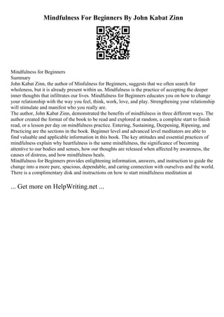 Mindfulness For Beginners By John Kabat Zinn
Mindfulness for Beginners
Summary
John Kabat Zinn, the author of Minfulness for Beginners, suggests that we often search for
wholeness, but it is already present within us. Mindfulness is the practice of accepting the deeper
inner thoughts that infiltrates our lives. Mindfulness for Beginners educates you on how to change
your relationship with the way you feel, think, work, love, and play. Strengthening your relationship
will stimulate and manifest who you really are.
The author, John Kabat Zinn, demonstrated the benefits of mindfulness in three different ways. The
author created the format of the book to be read and explored at random, a complete start to finish
read, or a lesson per day on mindfulness practice. Entering, Sustaining, Deepening, Ripening, and
Practicing are the sections in the book. Beginner level and advanced level meditators are able to
find valuable and applicable information in this book. The key attitudes and essential practices of
mindfulness explain why heartfulness is the same mindfulness, the significance of becoming
attentive to our bodies and senses, how our thoughts are released when affected by awareness, the
causes of distress, and how mindfulness heals.
Mindfulness for Beginners provides enlightening information, answers, and instruction to guide the
change into a more pure, spacious, dependable, and caring connection with ourselves and the world.
There is a complimentary disk and instructions on how to start mindfulness meditation at
... Get more on HelpWriting.net ...
 