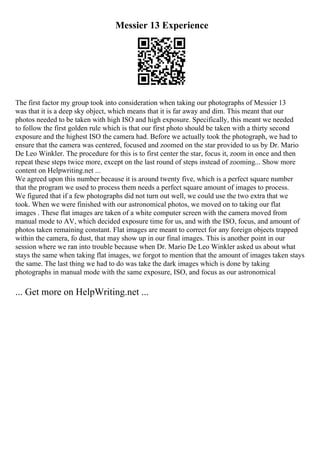 Messier 13 Experience
The first factor my group took into consideration when taking our photographs of Messier 13
was that it is a deep sky object, which means that it is far away and dim. This meant that our
photos needed to be taken with high ISO and high exposure. Specifically, this meant we needed
to follow the first golden rule which is that our first photo should be taken with a thirty second
exposure and the highest ISO the camera had. Before we actually took the photograph, we had to
ensure that the camera was centered, focused and zoomed on the star provided to us by Dr. Mario
De Leo Winkler. The procedure for this is to first center the star, focus it, zoom in once and then
repeat these steps twice more, except on the last round of steps instead of zooming... Show more
content on Helpwriting.net ...
We agreed upon this number because it is around twenty five, which is a perfect square number
that the program we used to process them needs a perfect square amount of images to process.
We figured that if a few photographs did not turn out well, we could use the two extra that we
took. When we were finished with our astronomical photos, we moved on to taking our flat
images . These flat images are taken of a white computer screen with the camera moved from
manual mode to AV, which decided exposure time for us, and with the ISO, focus, and amount of
photos taken remaining constant. Flat images are meant to correct for any foreign objects trapped
within the camera, fo dust, that may show up in our final images. This is another point in our
session where we ran into trouble because when Dr. Mario De Leo Winkler asked us about what
stays the same when taking flat images, we forgot to mention that the amount of images taken stays
the same. The last thing we had to do was take the dark images which is done by taking
photographs in manual mode with the same exposure, ISO, and focus as our astronomical
... Get more on HelpWriting.net ...
 