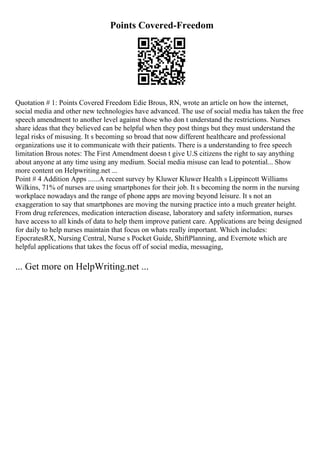 Points Covered-Freedom
Quotation # 1: Points Covered Freedom Edie Brous, RN, wrote an article on how the internet,
social media and other new technologies have advanced. The use of social media has taken the free
speech amendment to another level against those who don t understand the restrictions. Nurses
share ideas that they believed can be helpful when they post things but they must understand the
legal risks of misusing. It s becoming so broad that now different healthcare and professional
organizations use it to communicate with their patients. There is a understanding to free speech
limitation Brous notes: The First Amendment doesn t give U.S citizens the right to say anything
about anyone at any time using any medium. Social media misuse can lead to potential... Show
more content on Helpwriting.net ...
Point # 4 Addition Apps ......A recent survey by Kluwer Kluwer Health s Lippincott Williams
Wilkins, 71% of nurses are using smartphones for their job. It s becoming the norm in the nursing
workplace nowadays and the range of phone apps are moving beyond leisure. It s not an
exaggeration to say that smartphones are moving the nursing practice into a much greater height.
From drug references, medication interaction disease, laboratory and safety information, nurses
have access to all kinds of data to help them improve patient care. Applications are being designed
for daily to help nurses maintain that focus on whats really important. Which includes:
EpocratesRX, Nursing Central, Nurse s Pocket Guide, ShiftPlanning, and Evernote which are
helpful applications that takes the focus off of social media, messaging,
... Get more on HelpWriting.net ...
 