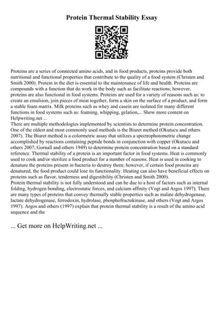 Protein Thermal Stability Essay
Proteins are a series of connected amino acids, and in food products, proteins provide both
nutritional and functional properties that contribute to the quality of a food system (Christen and
Smith 2000). Protein in the diet is essential to the maintenance of life and health. Proteins are
compounds with a function that do work in the body such as facilitate reactions; however,
proteins are also functional in food systems. Proteins are used for a variety of reasons such as: to
create an emulsion, join pieces of meat together, form a skin on the surface of a product, and form
a stable foam matrix. Milk proteins such as whey and casein are isolated for many different
functions in food systems such as: foaming, whipping, gelation,... Show more content on
Helpwriting.net ...
There are multiple methodologies implemented by scientists to determine protein concentration.
One of the oldest and most commonly used methods is the Biuret method (Okutucu and others
2007). The Biuret method is a colormetric assay that utilizes a spectrophotometric change
accomplished by reactions containing peptide bonds in conjunction with copper (Okutucu and
others 2007; Gornall and others 1949) to determine protein concentration based on a standard
reference. Thermal stability of a protein is an important factor in food systems. Heat is commonly
used to cook and/or sterilize a food product for a number of reasons. Heat is used in cooking to
denature the proteins present in bacteria to destroy them; however, if certain food proteins are
denatured, the food product could lose its functionality. Heating can also have beneficial effects on
proteins such as flavor, tenderness and digestibility (Christen and Smith 2000).
Protein thermal stability is not fully understood and can be due to a host of factors such as internal
folding, hydrogen bonding, electrostatic forces, and calcium affinity (Vogt and Argos 1997). There
are many types of proteins that convey thermally stable properties such as malate dehydrogenase,
lactate dehydrogenase, ferrodoxin, hydrolase, phosphofructokinase, and others (Vogt and Argos
1997). Argos and others (1997) explain that protein thermal stability is a result of the amino acid
sequence and the
... Get more on HelpWriting.net ...
 