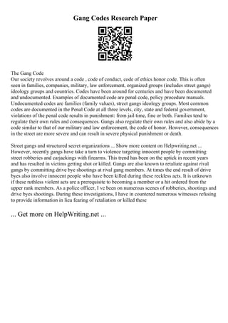 Gang Codes Research Paper
The Gang Code
Our society revolves around a code , code of conduct, code of ethics honor code. This is often
seen in families, companies, military, law enforcement, organized groups (includes street gangs)
ideology groups and countries. Codes have been around for centuries and have been documented
and undocumented. Examples of documented code are penal code, policy procedure manuals.
Undocumented codes are families (family values), street gangs ideology groups. Most common
codes are documented in the Penal Code at all three levels, city, state and federal government,
violations of the penal code results in punishment: from jail time, fine or both. Families tend to
regulate their own rules and consequences. Gangs also regulate their own rules and also abide by a
code similar to that of our military and law enforcement, the code of honor. However, consequences
in the street are more severe and can result in severe physical punishment or death.
Street gangs and structured secret organizations ... Show more content on Helpwriting.net ...
However, recently gangs have take a turn to violence targeting innocent people by committing
street robberies and carjackings with firearms. This trend has been on the uptick in recent years
and has resulted in victims getting shot or killed. Gangs are also known to retaliate against rival
gangs by committing drive bye shootings at rival gang members. At times the end result of drive
byes also involve innocent people who have been killed during these reckless acts. It is unknown
if these ruthless violent acts are a prerequisite to becoming a member or a hit ordered from the
upper rank members. As a police officer, I ve been on numerous scenes of robberies, shootings and
drive byes shootings. During these investigations, I have in countered numerous witnesses refusing
to provide information in lieu fearing of retaliation or killed these
... Get more on HelpWriting.net ...
 