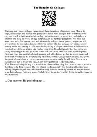The Benefits Of Collages
There are many things collages can do to get there student out of the dorm room filled with
chips, and cookies, and outside with plenty of exercise. Most collages don t even think about
easy and health activities and solutions they can implement to encourage the youth to have a
healthier and more enjoyable collage experience. In the next few paragraph I will point out
some easy, and effortless activities and solutions for collages to add tp their campus that will
give students the motivation they need to live a happier life, this includes easy sport, cheaper
healthy meals, and an easy A class about healthy living. Collages should have activities where
you don t have to be on a team, like zumba, yoga, cross fit and other activities that encourage
young people to get out and get active. Some kids don t want to be in a team, so this is perfect.
Other activities like paintball, obstacle courses, and rollerskating, are fun for people to do, and
most don t even realize the are exercising while they do that. Collage kids want easy fun, sports
like paintball, and obstacle courses, something that they can easily do with there friends, on a
regular bases that is breezy and fun.... Show more content on Helpwriting.net ...
With this world being the way it is people want, short and fast, they don t want to have to wait for
their food to be done cooking. The cost of junk food is generally less then that of healthy food.
Raising the price of junk food will stear kids away from the unhealthy alternative and push them
towards the cheaper fruits and salads. To help lower the cost of healthier foods, the collage need to
buy from local
... Get more on HelpWriting.net ...
 
