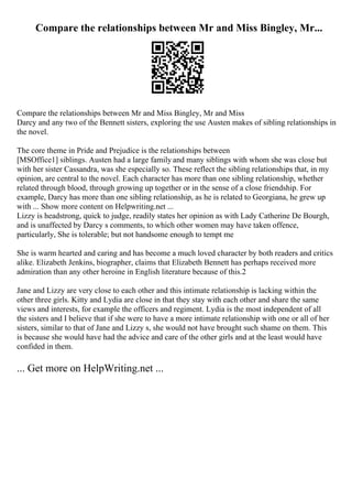 Compare the relationships between Mr and Miss Bingley, Mr...
Compare the relationships between Mr and Miss Bingley, Mr and Miss
Darcy and any two of the Bennett sisters, exploring the use Austen makes of sibling relationships in
the novel.
The core theme in Pride and Prejudice is the relationships between
[MSOffice1] siblings. Austen had a large family and many siblings with whom she was close but
with her sister Cassandra, was she especially so. These reflect the sibling relationships that, in my
opinion, are central to the novel. Each character has more than one sibling relationship, whether
related through blood, through growing up together or in the sense of a close friendship. For
example, Darcy has more than one sibling relationship, as he is related to Georgiana, he grew up
with ... Show more content on Helpwriting.net ...
Lizzy is headstrong, quick to judge, readily states her opinion as with Lady Catherine De Bourgh,
and is unaffected by Darcy s comments, to which other women may have taken offence,
particularly, She is tolerable; but not handsome enough to tempt me
She is warm hearted and caring and has become a much loved character by both readers and critics
alike. Elizabeth Jenkins, biographer, claims that Elizabeth Bennett has perhaps received more
admiration than any other heroine in English literature because of this.2
Jane and Lizzy are very close to each other and this intimate relationship is lacking within the
other three girls. Kitty and Lydia are close in that they stay with each other and share the same
views and interests, for example the officers and regiment. Lydia is the most independent of all
the sisters and I believe that if she were to have a more intimate relationship with one or all of her
sisters, similar to that of Jane and Lizzy s, she would not have brought such shame on them. This
is because she would have had the advice and care of the other girls and at the least would have
confided in them.
... Get more on HelpWriting.net ...
 