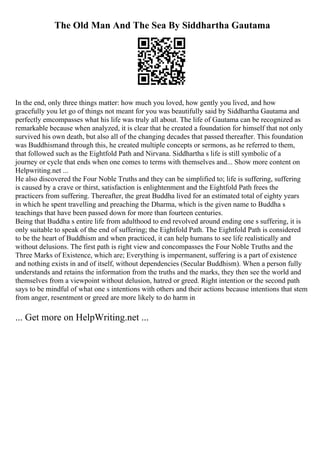 The Old Man And The Sea By Siddhartha Gautama
In the end, only three things matter: how much you loved, how gently you lived, and how
gracefully you let go of things not meant for you was beautifully said by Siddhartha Gautama and
perfectly emcompasses what his life was truly all about. The life of Gautama can be recognized as
remarkable because when analyzed, it is clear that he created a foundation for himself that not only
survived his own death, but also all of the changing decades that passed thereafter. This foundation
was Buddhismand through this, he created multiple concepts or sermons, as he referred to them,
that followed such as the Eightfold Path and Nirvana. Siddhartha s life is still symbolic of a
journey or cycle that ends when one comes to terms with themselves and... Show more content on
Helpwriting.net ...
He also discovered the Four Noble Truths and they can be simplified to; life is suffering, suffering
is caused by a crave or thirst, satisfaction is enlightenment and the Eightfold Path frees the
practicers from suffering. Thereafter, the great Buddha lived for an estimated total of eighty years
in which he spent travelling and preaching the Dharma, which is the given name to Buddha s
teachings that have been passed down for more than fourteen centuries.
Being that Buddha s entire life from adulthood to end revolved around ending one s suffering, it is
only suitable to speak of the end of suffering; the Eightfold Path. The Eightfold Path is considered
to be the heart of Buddhism and when practiced, it can help humans to see life realistically and
without delusions. The first path is right view and concompasses the Four Noble Truths and the
Three Marks of Existence, which are; Everything is impermanent, suffering is a part of existence
and nothing exists in and of itself, without dependencies (Secular Buddhism). When a person fully
understands and retains the information from the truths and the marks, they then see the world and
themselves from a viewpoint without delusion, hatred or greed. Right intention or the second path
says to be mindful of what one s intentions with others and their actions because intentions that stem
from anger, resentment or greed are more likely to do harm in
... Get more on HelpWriting.net ...
 