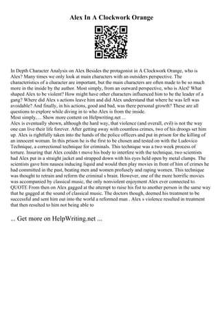 Alex In A Clockwork Orange
In Depth Character Analysis on Alex Besides the protagonist in A Clockwork Orange, who is
Alex? Many times we only look at main characters with an outsiders perspective. The
characteristics of a character are important, but the main characters are often made to be so much
more in the inside by the author. Most simply, from an outward perspective, who is Alex? What
shaped Alex to be violent? How might have other characters influenced him to be the leader of a
gang? Where did Alex s actions leave him and did Alex understand that where he was left was
avoidable? And finally, in his actions, good and bad, was there personal growth? These are all
questions to explore while diving in to who Alex is from the inside.
Most simply, ... Show more content on Helpwriting.net ...
Alex is eventually shown, although the hard way, that violence (and overall, evil) is not the way
one can live their life forever. After getting away with countless crimes, two of his droogs set him
up. Alex is rightfully taken into the hands of the police officers and put in prison for the killing of
an innocent woman. In this prison he is the first to be chosen and tested on with the Ludovico
Technique, a correctional technique for criminals. This technique was a two week process of
torture. Insuring that Alex couldn t move his body to interfere with the technique, two scientists
had Alex put in a straight jacket and strapped down with his eyes held open by metal clamps. The
scientists gave him nausea inducing liquid and would then play movies in front of him of crimes he
had committed in the past, beating men and women profusely and raping women. This technique
was thought to retrain and reform the criminal s brain. However, one of the more horrific movies
was accompanied by classical music, the only nonviolent enjoyment Alex ever connected to.
QUOTE From then on Alex gagged at the attempt to raise his fist to another person in the same way
that he gagged at the sound of classical music. The doctors though, deemed his treatment to be
successful and sent him out into the world a reformed man . Alex s violence resulted in treatment
that then resulted to him not being able to
... Get more on HelpWriting.net ...
 