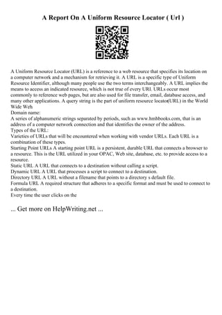 A Report On A Uniform Resource Locator ( Url )
A Uniform Resource Locator (URL) is a reference to a web resource that specifies its location on
a computer network and a mechanism for retrieving it. A URL is a specific type of Uniform
Resource Identifier, although many people use the two terms interchangeably. A URL implies the
means to access an indicated resource, which is not true of every URI. URLs occur most
commonly to reference web pages, but are also used for file transfer, email, database access, and
many other applications. A query string is the part of uniform resource locator(URL) in the World
Wide Web.
Domain name:
A series of alphanumeric strings separated by periods, such as www.hmhbooks.com, that is an
address of a computer network connection and that identifies the owner of the address.
Types of the URL:
Varieties of URLs that will be encountered when working with vendor URLs. Each URL is a
combination of these types.
Starting Point URLs A starting point URL is a persistent, durable URL that connects a browser to
a resource. This is the URL utilized in your OPAC, Web site, database, etc. to provide access to a
resource.
Static URL A URL that connects to a destination without calling a script.
Dynamic URL A URL that processes a script to connect to a destination.
Directory URL A URL without a filename that points to a directory s default file.
Formula URL A required structure that adheres to a specific format and must be used to connect to
a destination.
Every time the user clicks on the
... Get more on HelpWriting.net ...
 