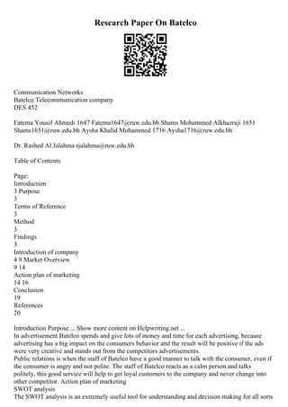 Research Paper On Batelco
Communication Networks
Batelco Telecommunication company
DES 452
Fatema Yousif Ahmedi 1647 Fatema1647@ruw.edu.bh Shams Mohammed Alkhazraji 1651
Shams1651@ruw.edu.bh Aysha Khalid Mohammed 1716 Aysha1716@ruw.edu.bh
Dr. Rashed Al Jalahma rjalahma@ruw.edu.bh
Table of Contents
Page:
Introduction
3 Purpose
3
Terms of Reference
3
Method
3
Findings
3
Introduction of company
4 9 Market Overview
9 14
Action plan of marketing
14 16
Conclusion
19
References
20
Introduction Purpose ... Show more content on Helpwriting.net ...
In advertisement Batelco spends and give lots of money and time for each advertising, because
advertising has a big impact on the consumers behavior and the result will be positive if the ads
were very creative and stands out from the competitors advertisements.
Public relations is when the staff of Batelco have a good manner to talk with the consumer, even if
the consumer is angry and not polite. The staff of Batelco reacts as a calm person and talks
politely, this good service will help to get loyal customers to the company and never change into
other competitor. Action plan of marketing
SWOT analysis
The SWOT analysis is an extremely useful tool for understanding and decision making for all sorts
 