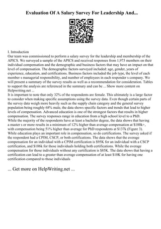 Evaluation Of A Salary Survey For Leadership And...
I. Introduction
Our team was commissioned to perform a salary survey for the leadership and membership of the
APICS. We surveyed a sample of the APICS and received responses from 1,973 members on their
individual compensation and the demographic and business factors that may have an impact on that
level of compensation. The demographic factors surveyed included: age, gender, years of
experience, education, and certifications. Business factors included the job type, the level of each
member s managerial responsibility, and number of employees in each responder s company. We
will present a summary of the survey results as well as a recommendation for consideration. Tables
to support the analysis are referenced in the summary and can be ... Show more content on
Helpwriting.net ...
It is important to note that only 32% of the respondents are female. This ultimately is a large factor
to consider when making specific assumptions using the survey data. Even though certain parts of
the survey data weigh more heavily such as the supply chain category and the general survey
population being roughly 68% male, the data shows specific factors and trends that lead to higher
levels of compensation. Advanced education is one of the strongest factors that results in higher
compensation. The survey responses range in education from a high school level to a PhD.
While the majority of the respondents have at least a bachelor degree, the data shows that having
a master s or more results in a minimum of 12% higher than average compensation at $100k+,
with compensation being 51% higher than average for PhD respondents at $137k (Figure 3).
While education plays an important role in compensation, so do certifications. The survey asked if
the respondent had a CPIM, CSCP, or both certifications. The data shows that the average
compensation for an individual with a CPIM certification is $95K for an individual with a CSCP
certification, and $106k for those individuals holding both certifications. While the average
compensation for those individuals without any certification is $85K. The data shows that having a
certification can lead to a greater than average compensation of at least $10K for having one
certification compared to those individuals
... Get more on HelpWriting.net ...
 