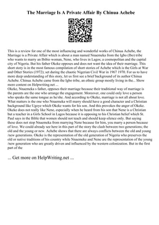 The Marriage Is A Private Affair By Chinua Achebe
This is a review for one of the most influencing and wonderful works of Chinua Achebe, the
Marriage is a Private Affair which is about a man named Nnaemeka from the Igbo (Ibo) tribe
who wants to marry an Ibibio woman, Nene, who lives in Lagos; a cosmopolitan and the capital
city of Nigeria. But his father Okeke opposes and does not want the idea of their marriage. This
short story is in the most famous compilation of short stories of Achebe which is the Girls at War
and Other Stories (1972); set during the chaotic Nigerian Civil War in 1967 1970. For us to have
more deep understanding of this story, let us first see a brief background of its author Chinua
Achebe. Chinua Achebe came from the Igbo tribe, an ethnic group mostly living in the... Show
more content on Helpwriting.net ...
Okeke, Nnaemeka s father, opposes their marriage because their traditional way of marriage is
the parents are the one who arrange the engagement. Moreover, one could only love a person
who speaks the same tongue as he/she. And according to Okeke, marriage is not all about love.
What matters is the one who Nnaemeka will marry should have a good character and a Christian
background like Ugoye which Okeke wants for his son. And this provokes the anger of Okeke.
Okeke does not really like Nene, especially when he heard from his son that Nene is a Christian
but a teacher in a Girls School in Lagos because it is opposing to his Christian belief which St.
Paul says in the Bible that women should not teach and should keep silence only. But saying
these does not stop Nnaemeka from marrying Nene because for him, you marry a person because
of love. We could already see here in this part of the story the clash between two generations; the
old and the young or new. Achebe shows that there are always conflicts between the old and young
/new generations. Okeke is the representation of the old generation of Nigeria who preserves the
old or native traditions of his country while Nnaemeke and Nene are the representation of the young
/new generation who are greatly driven and influenced by the western colonization. But in the first
part of the
... Get more on HelpWriting.net ...
 