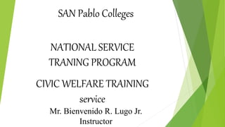 NATIONAL SERVICE
TRANING PROGRAM
CIVIC WELFARE TRAINING
service
SAN Pablo Colleges
Mr. Bienvenido R. Lugo Jr.
Instructor
 