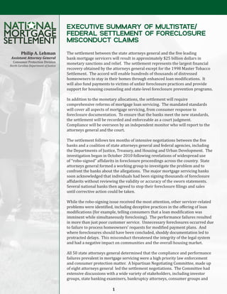 EXECUTIVE SUMMARY OF MULTISTATE/
                                       FEDERAL SETTLEMENT OF FORECLOSURE
                                       MISCONDUCT CLAIMS
                                       The settlement between the state attorneys general and the five leading
                                       bank mortgage servicers will result in approximately $25 billion dollars in
        Philip A. Lehman
  Consumer Protection Division         monetary sanctions and relief. The settlement represents the largest financial
 Assistant Attorney General

                                       recovery obtained by the attorneys general except for the 1998 Master Tobacco
                                       Settlement. The accord will enable hundreds of thousands of distressed
North Carolina Department of Justice



                                       homeowners to stay in their homes through enhanced loan modifications. It
                                       will also fund payments to victims of unfair foreclosure practices and provide
                                       support for housing counseling and state-level foreclosure prevention programs.

                                       In addition to the monetary allocations, the settlement will require
                                       comprehensive reforms of mortgage loan servicing. The mandated standards
                                       will cover all aspects of mortgage servicing, from consumer response to
                                       foreclosure documentation. To ensure that the banks meet the new standards,
                                       the settlement will be recorded and enforceable as a court judgment.
                                       Compliance will be overseen by an independent monitor who will report to the
                                       attorneys general and the court.

                                       The settlement follows ten months of intensive negotiations between the five
                                       banks and a coalition of state attorneys general and federal agencies, including
                                       the Departments of Justice, Treasury, and Housing and Urban Development. The
                                       investigation began in October 2010 following revelations of widespread use
                                       of “robo-signed” affidavits in foreclosure proceedings across the country. State
                                       attorneys general formed a working group to investigate the problem and to
                                       confront the banks about the allegations. The major mortgage servicing banks
                                       soon acknowledged that individuals had been signing thousands of foreclosure
                                       affidavits without reviewing the validity or accuracy of the sworn statements.
                                       Several national banks then agreed to stop their foreclosure filings and sales
                                       until corrective action could be taken.

                                       While the robo-signing issue received the most attention, other servicer-related
                                       problems were identified, including deceptive practices in the offering of loan
                                       modifications (for example, telling consumers that a loan modification was
                                       imminent while simultaneously foreclosing). The performance failures resulted
                                       in more than just poor customer service. Unnecessary foreclosures occurred due
                                       to failure to process homeowners’ requests for modified payment plans. And
                                       where foreclosures should have been concluded, shoddy documentation led to
                                       protracted delays. This misconduct threatened the integrity of the legal system
                                       and had a negative impact on communities and the overall housing market.

                                       All 50 state attorneys general determined that the compliance and performance
                                       failures prevalent in mortgage servicing were a high priority law enforcement
                                       and consumer protection matter. A bipartisan Negotiating Committee, made up
                                       of eight attorneys general led the settlement negotiations. The Committee had
                                       extensive discussions with a wide variety of stakeholders, including investor
                                       groups, state banking examiners, bankruptcy attorneys, consumer groups and

                                                                1
 