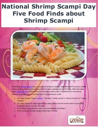 The National Shrimp Scampi Day is an unofficial holiday of unknown origin although its history is unlikely
to be long. The word scampi only came into the English-speaking world in the 1920s. While the Italian
way of cooking shrimp is believed to be discovered in America after the World War II, the earliest
reference to shrimp scampi in the New York Times was found in 1956
The word "scampi" means "shrimp". Therefore, "shrimp scampi" is "shrimp shrimp" (or "scampi
scampi").
The pistol shrimp can deliver an explosive attack hotter than the surface of the sun and loud
enough to rupture a human ear drum.
Every shrimp is actually born male, and some develop into females.
Some shrimp are actually capable of glowing in the dark.
National Shrimp Scampi Day
Five Food Finds about
Shrimp Scampi
 